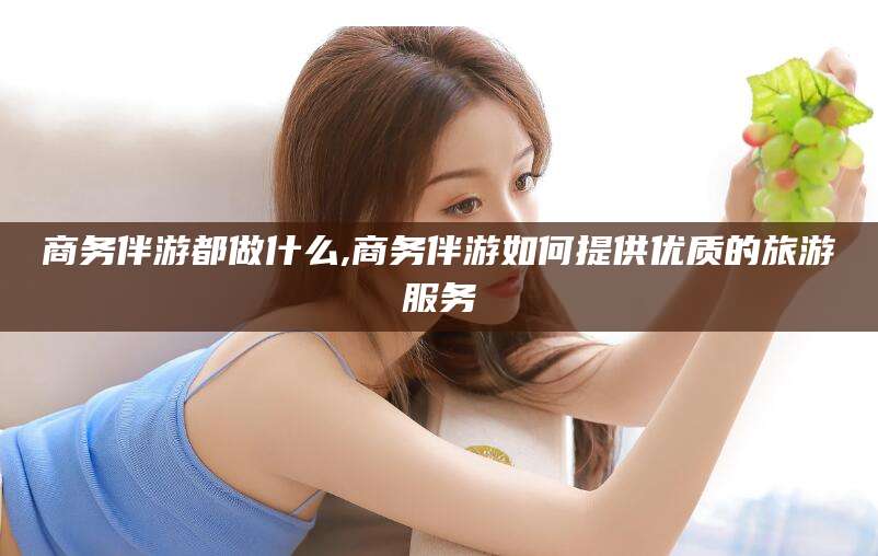 上海商务伴游都做什么,商务伴游如何提供优质的旅游服务
