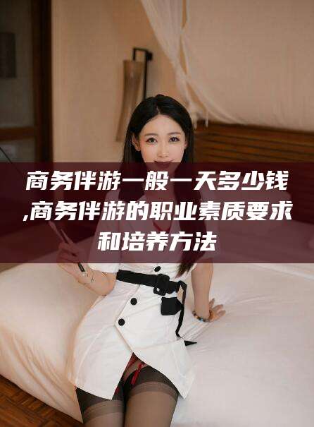 上海商务伴游一般一天多少钱,商务伴游的职业素质要求和培养方法