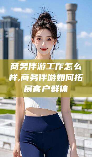 上海商务伴游工作怎么样,商务伴游如何拓展客户群体