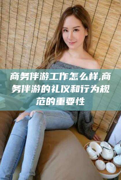 上海商务伴游工作怎么样,商务伴游的礼仪和行为规范的重要性