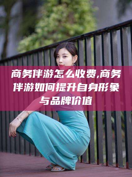 上海商务伴游怎么收费,商务伴游如何提升自身形象与品牌价值