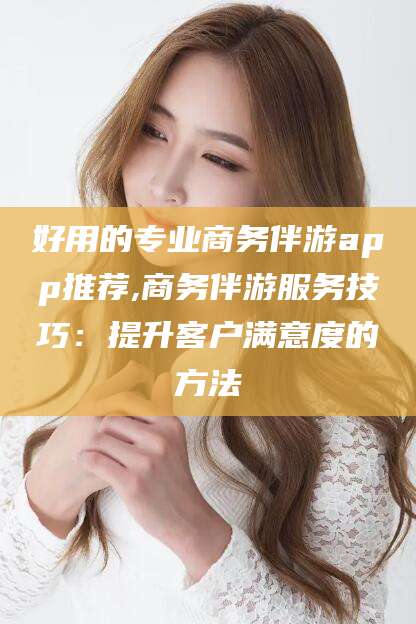 上海好用的专业商务伴游app推荐,商务伴游服务技巧：提升客户满意度的方法