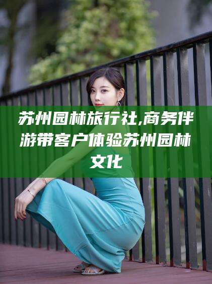 上海苏州园林旅行社,商务伴游带客户体验苏州园林文化