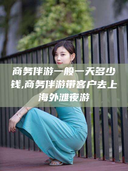 上海商务伴游一般一天多少钱,商务伴游带客户去上海外滩夜游