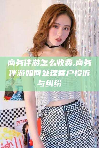 上海商务伴游怎么收费,商务伴游如何处理客户投诉与纠纷