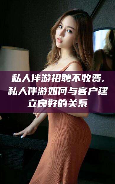 上海私人伴游招聘不收费,私人伴游如何与客户建立良好的关系