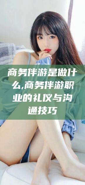 上海商务伴游是做什么,商务伴游职业的礼仪与沟通技巧