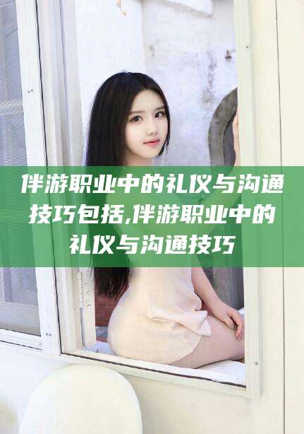 上海伴游职业中的礼仪与沟通技巧包括,伴游职业中的礼仪与沟通技巧