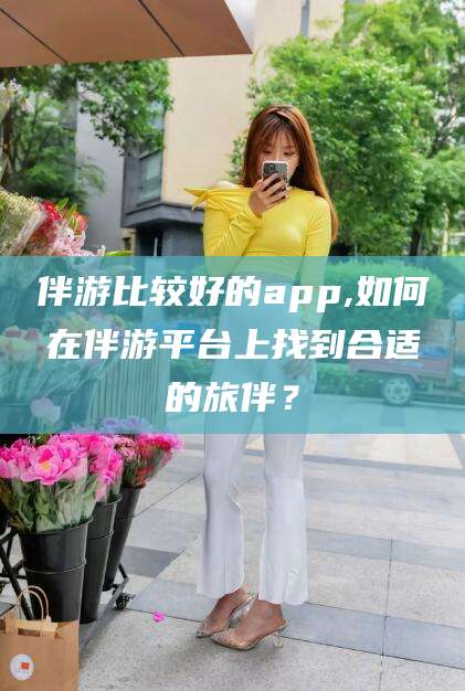 上海伴游比较好的app,如何在伴游平台上找到合适的旅伴？