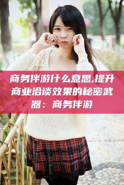 上海商务伴游什么意思,提升商业洽谈效果的秘密武器：商务伴游