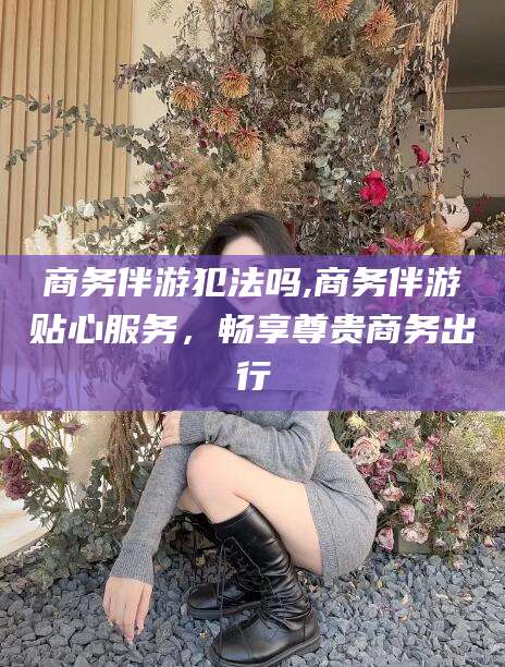 上海商务伴游犯法吗,商务伴游贴心服务，畅享尊贵商务出行