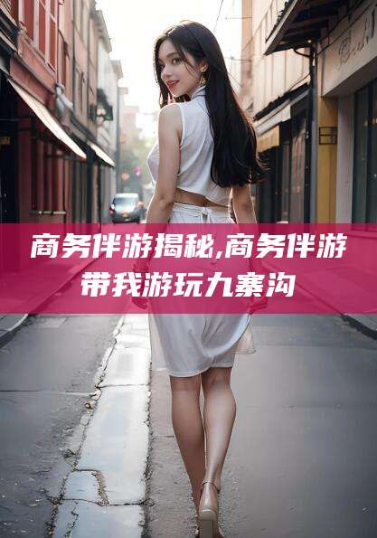 上海商务伴游揭秘,商务伴游带我游玩九寨沟