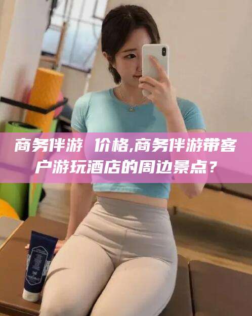 上海商务伴游 价格,商务伴游带客户游玩酒店的周边景点？