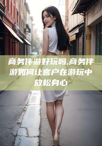 上海商务伴游好玩吗,商务伴游如何让客户在游玩中放松身心