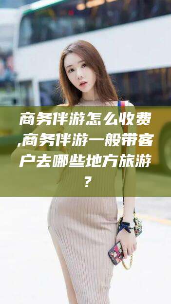上海商务伴游怎么收费,商务伴游一般带客户去哪些地方旅游？
