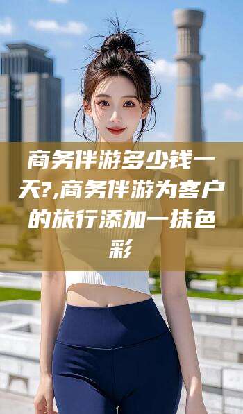 上海商务伴游多少钱一天?,商务伴游为客户的旅行添加一抹色彩