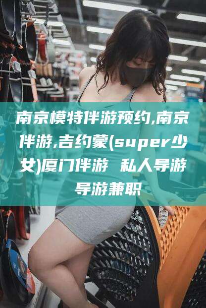 上海南京模特伴游预约,南京伴游,吉约蒙(super少女)厦门伴游 私人导游 导游兼职