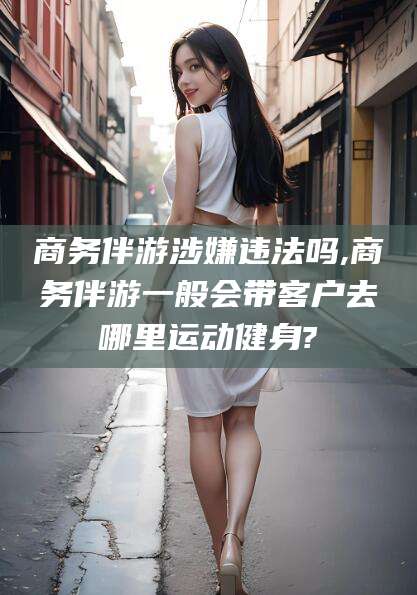 上海商务伴游涉嫌违法吗,商务伴游一般会带客户去哪里运动健身?
