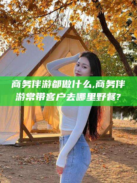 上海商务伴游都做什么,商务伴游常带客户去哪里野餐?