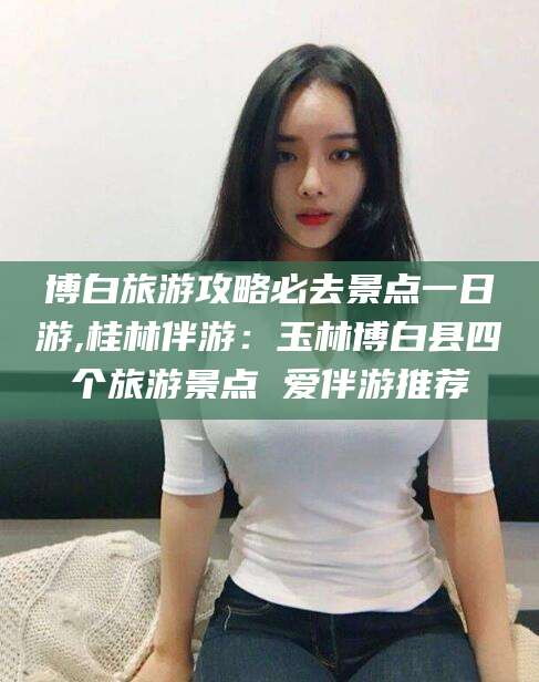 上海博白旅游攻略必去景点一日游,桂林伴游：玉林博白县四个旅游景点 爱伴游推荐