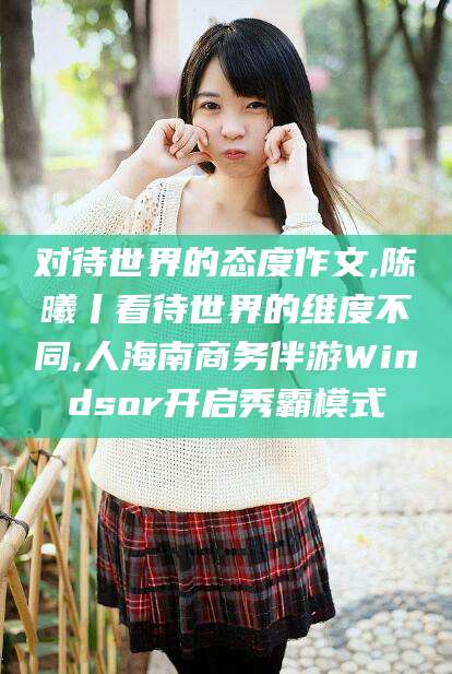 上海对待世界的态度作文,陈曦丨看待世界的维度不同,人海南商务伴游Windsor开启秀霸模式