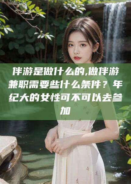 上海伴游是做什么的,做伴游兼职需要些什么条件？年纪大的女性可不可以去参加