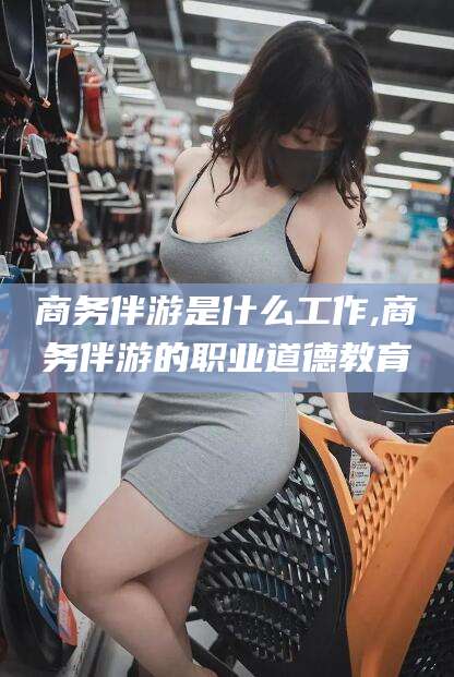 上海商务伴游是什么工作,商务伴游的职业道德教育