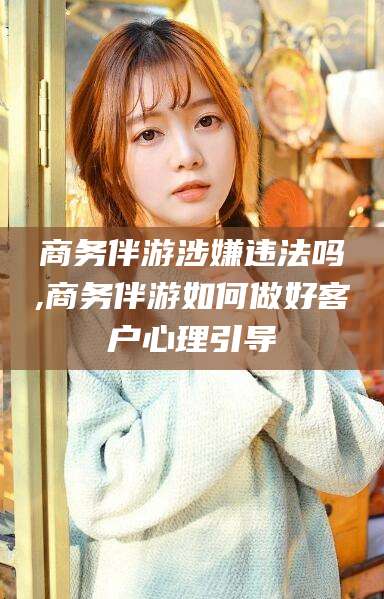 上海商务伴游涉嫌违法吗,商务伴游如何做好客户心理引导