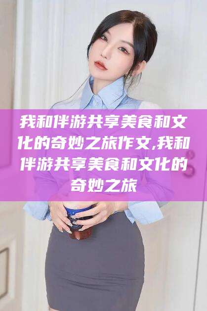 上海我和伴游共享美食和文化的奇妙之旅作文,我和伴游共享美食和文化的奇妙之旅
