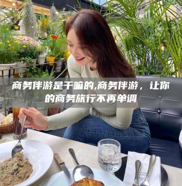 上海商务伴游是干嘛的,商务伴游，让你的商务旅行不再单调