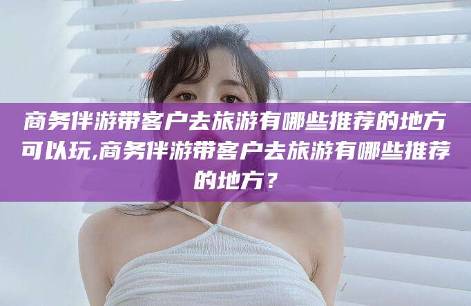 上海商务伴游带客户去旅游有哪些推荐的地方可以玩,商务伴游带客户去旅游有哪些推荐的地方？