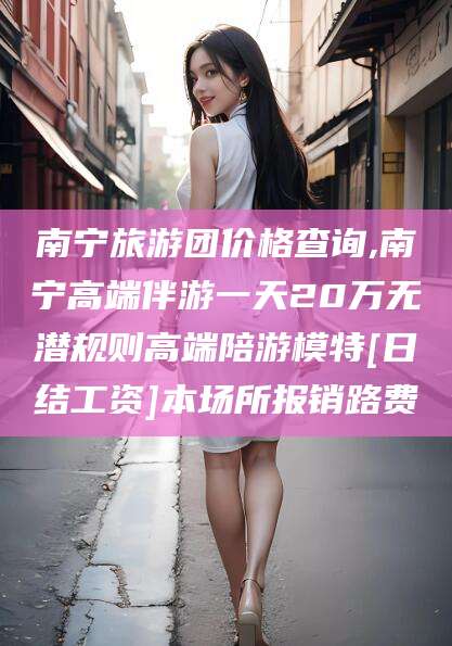 上海南宁旅游团价格查询,南宁高端伴游一天20万无潜规则高端陪游模特[日结工资]本场所报销路费