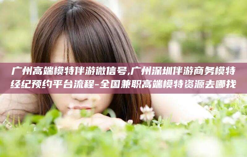 上海广州高端模特伴游微信号,广州深圳伴游商务模特经纪预约平台流程-全国兼职高端模特资源去哪找