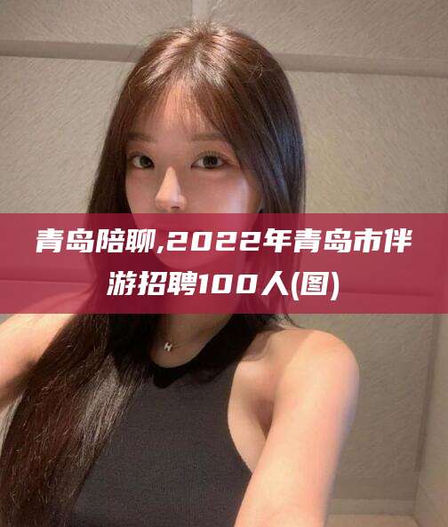 上海青岛陪聊,2022年青岛市伴游招聘100人(图)