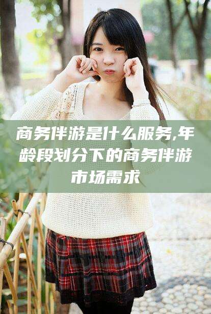 上海商务伴游是什么服务,年龄段划分下的商务伴游市场需求