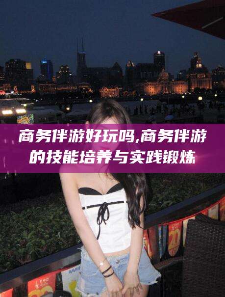 上海商务伴游好玩吗,商务伴游的技能培养与实践锻炼