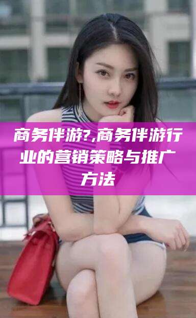 上海商务伴游?,商务伴游行业的营销策略与推广方法