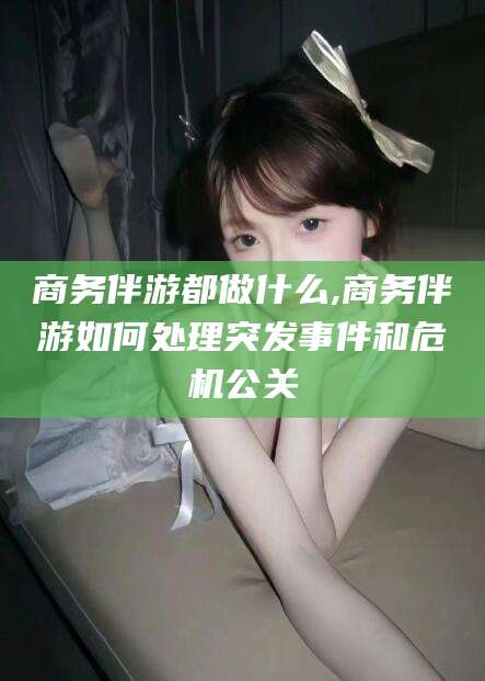 上海商务伴游都做什么,商务伴游如何处理突发事件和危机公关